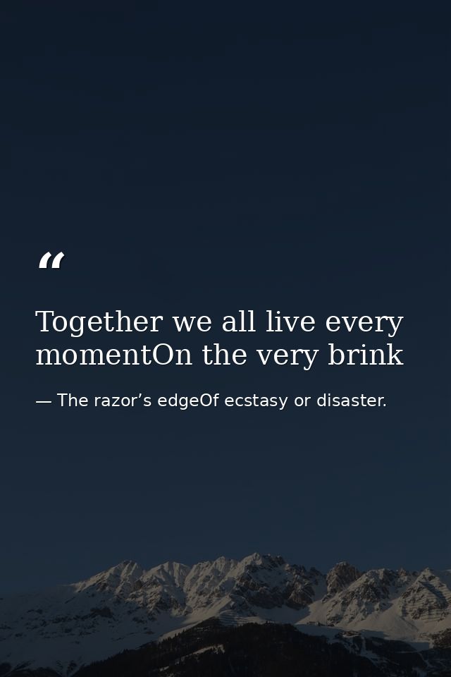 Together we all live every momentOn the very brink — The razor’s edgeOf ecstasy or disaster.