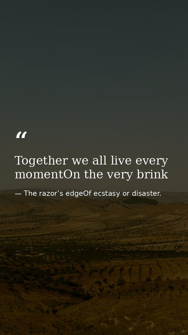 Together we all live every momentOn the very brink — The razor’s edgeOf ecstasy or disaster.