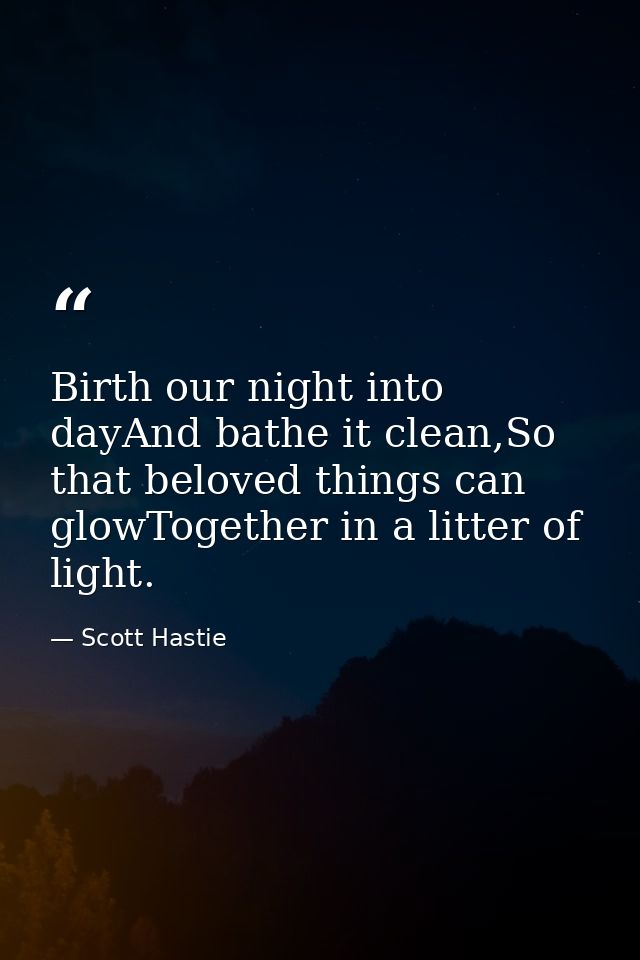 Birth our night into dayAnd bathe it clean,So that beloved things can glowTogether in a litter of light. — Scott Hastie