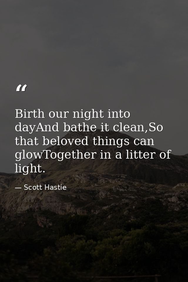 Birth our night into dayAnd bathe it clean,So that beloved things can glowTogether in a litter of light. — Scott Hastie