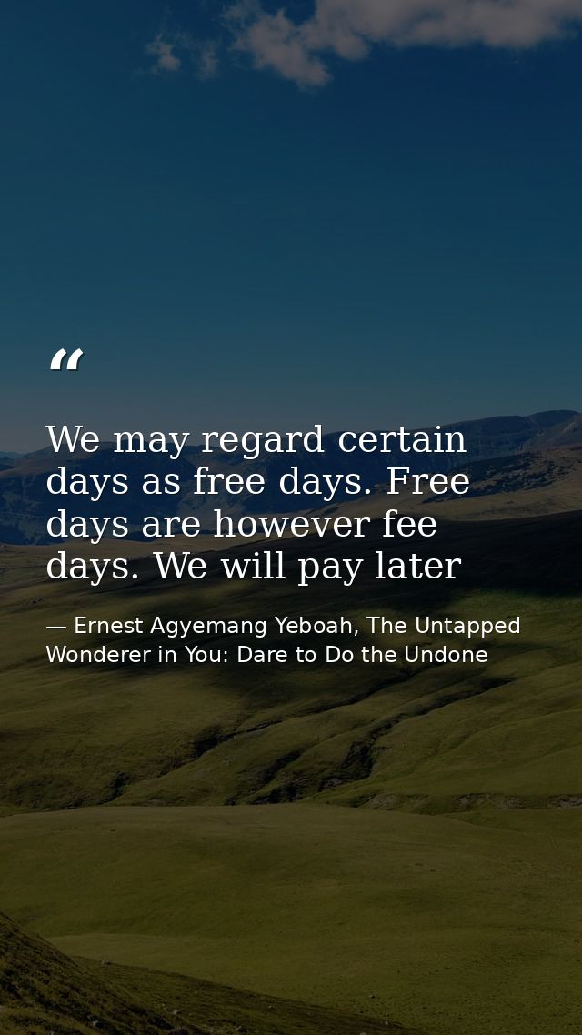 We may regard certain days as free days. Free days are however fee days. We will pay later — Ernest Agyemang Yeboah, The Untapped Wonderer in You: Dare to Do the Undone