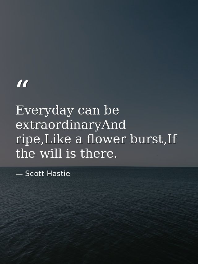 Everyday can be extraordinaryAnd ripe,Like a flower burst,If the will is there. — Scott Hastie