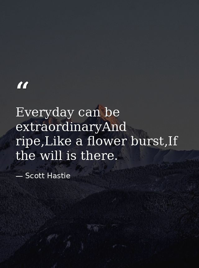 Everyday can be extraordinaryAnd ripe,Like a flower burst,If the will is there. — Scott Hastie