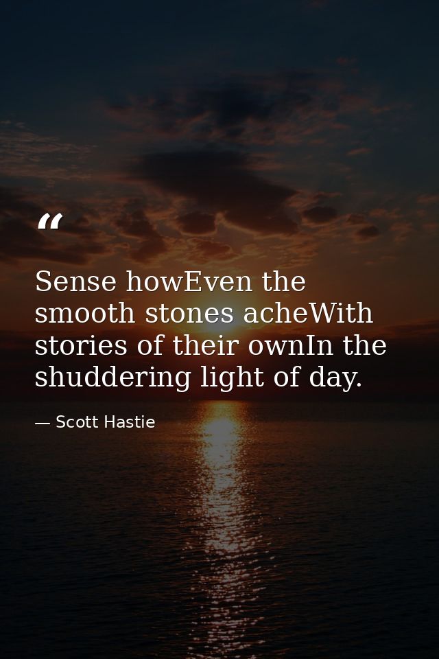 Sense howEven the smooth stones acheWith stories of their ownIn the shuddering light of day. — Scott Hastie