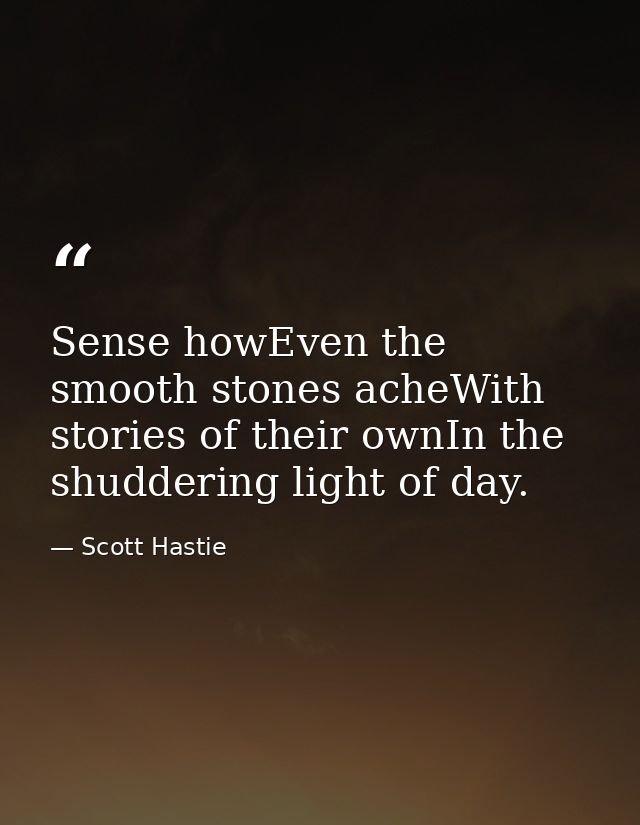Sense howEven the smooth stones acheWith stories of their ownIn the shuddering light of day. — Scott Hastie