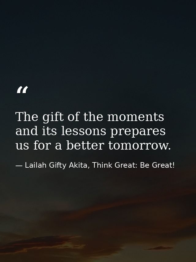 The gift of the moments and its lessons prepares us for a better tomorrow. — Lailah Gifty Akita, Think Great: Be Great!