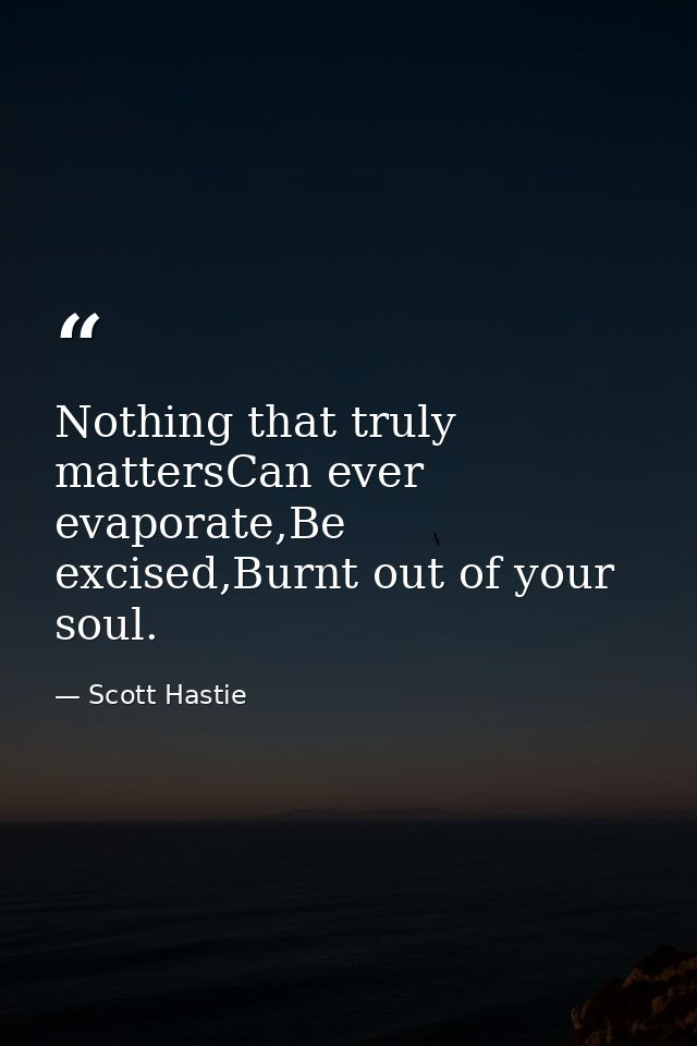 Nothing that truly mattersCan ever evaporate,Be excised,Burnt out of your soul. — Scott Hastie