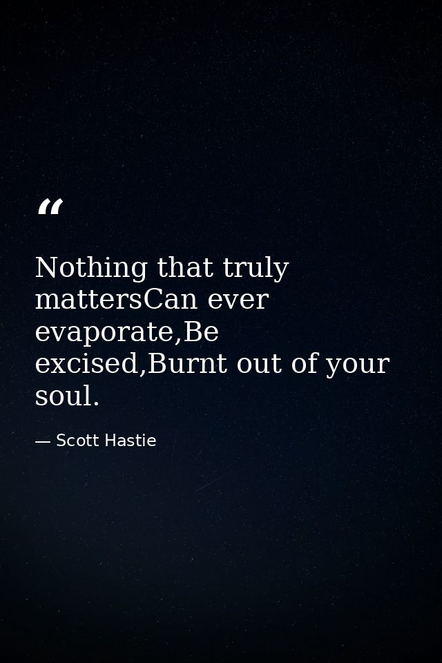 Nothing that truly mattersCan ever evaporate,Be excised,Burnt out of your soul. — Scott Hastie