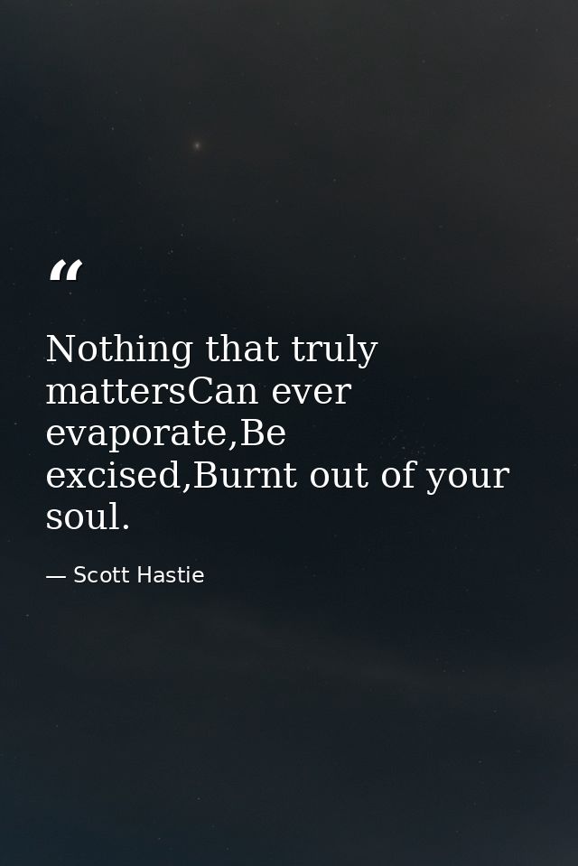 Nothing that truly mattersCan ever evaporate,Be excised,Burnt out of your soul. — Scott Hastie
