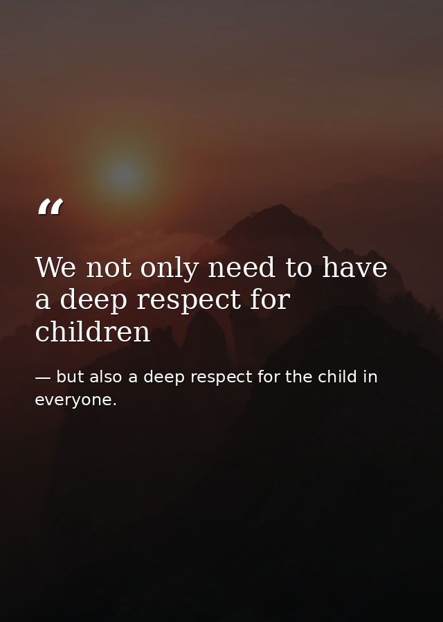 We not only need to have a deep respect for children — but also a deep respect for the child in everyone.