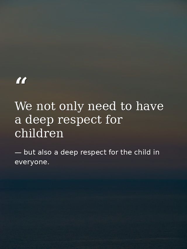 We not only need to have a deep respect for children — but also a deep respect for the child in everyone.