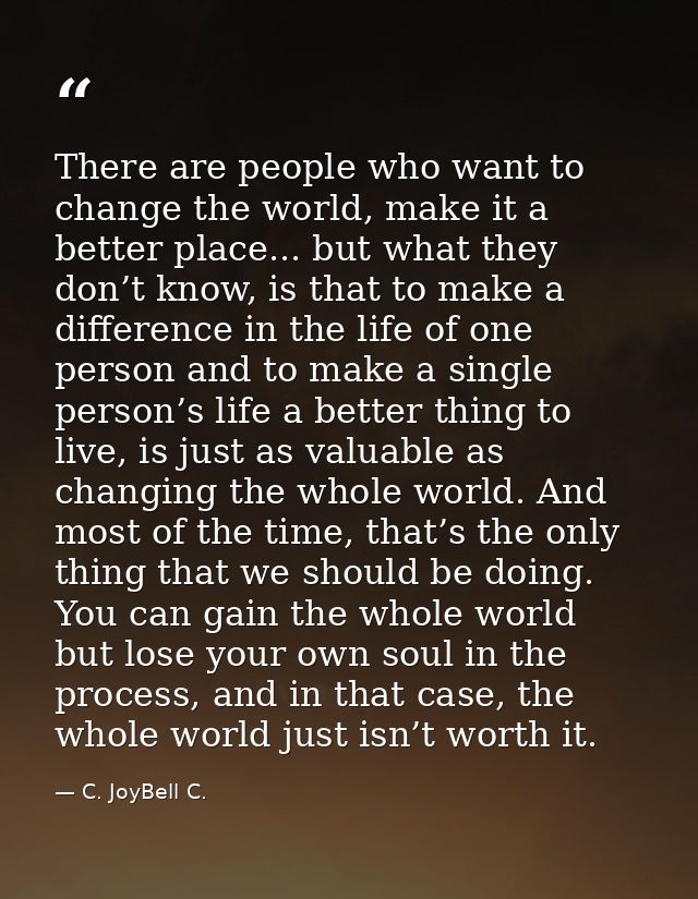There are people who want to change the world, make it a better place... but what they don’t know, is that to make a dif — C. JoyBell C.