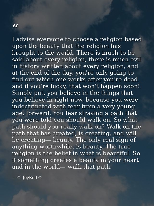 I advise everyone to choose a religion based upon the beauty that the religion has brought to the world. There is much t — C. JoyBell C.