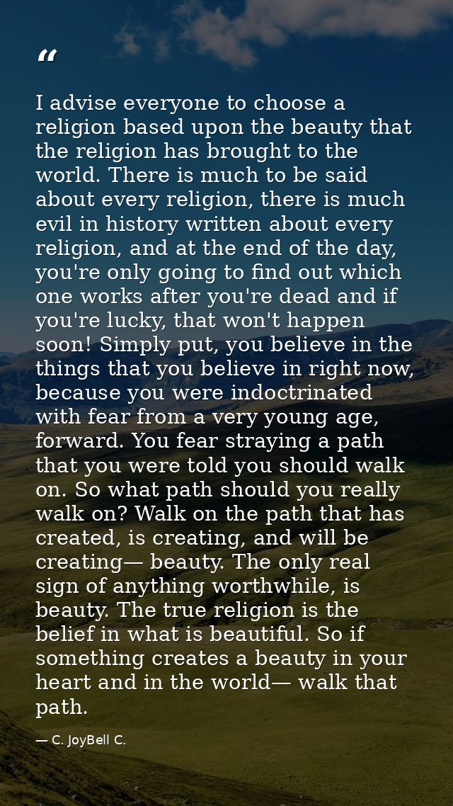 I advise everyone to choose a religion based upon the beauty that the religion has brought to the world. There is much t — C. JoyBell C.