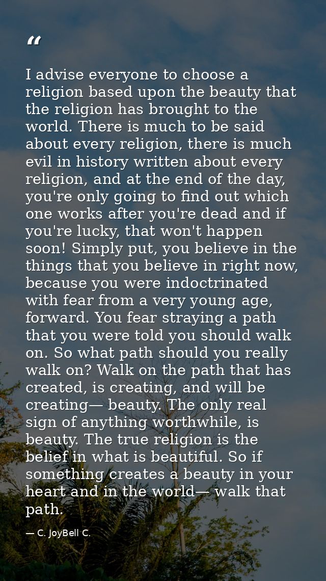 I advise everyone to choose a religion based upon the beauty that the religion has brought to the world. There is much t — C. JoyBell C.