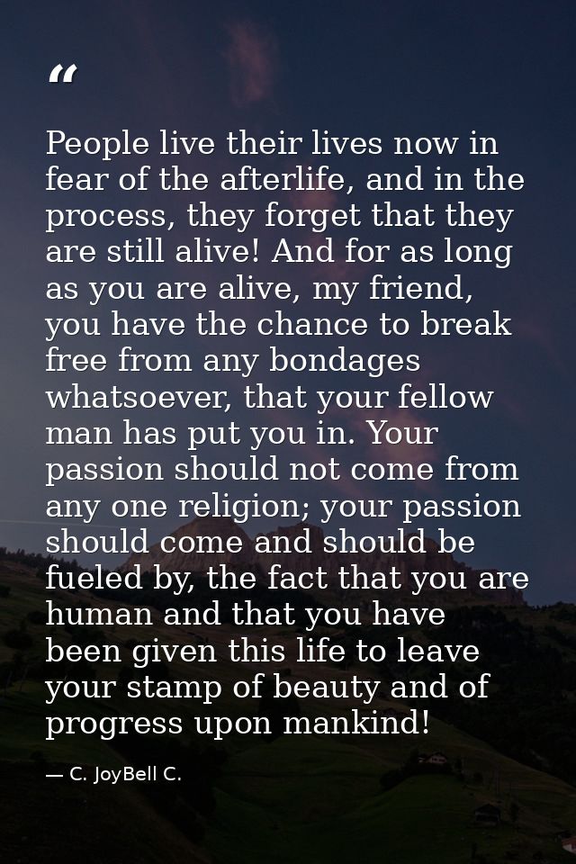 People live their lives now in fear of the afterlife, and in the process, they forget that they are still alive! And for — C. JoyBell C.