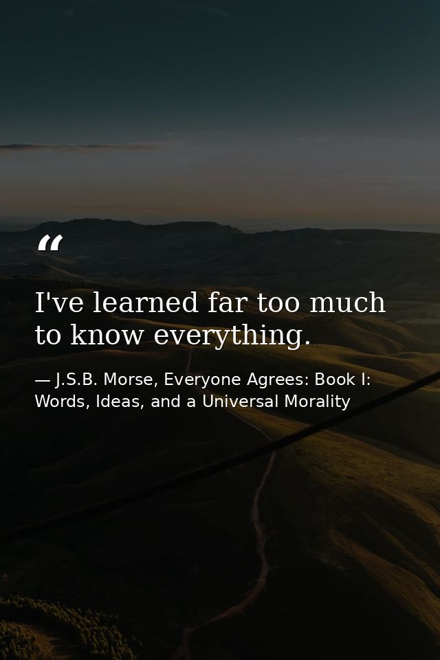 I've learned far too much to know everything. — J.S.B. Morse, Everyone Agrees: Book I: Words, Ideas, and a Universal Morality