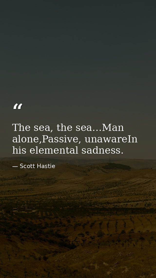 The sea, the sea…Man alone,Passive, unawareIn his elemental sadness. — Scott Hastie