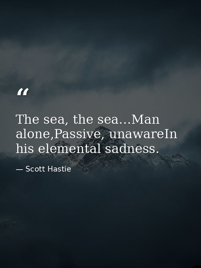 The sea, the sea…Man alone,Passive, unawareIn his elemental sadness. — Scott Hastie