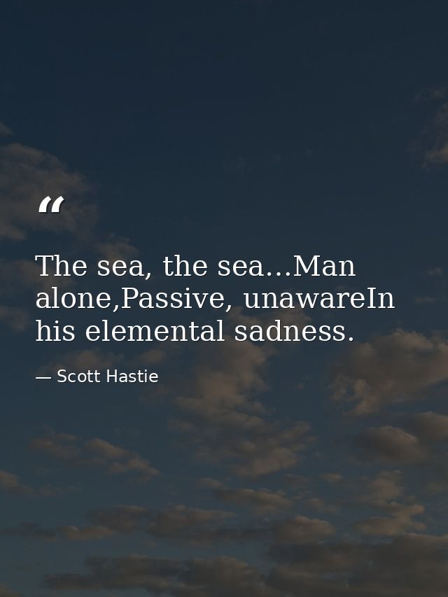The sea, the sea…Man alone,Passive, unawareIn his elemental sadness. — Scott Hastie