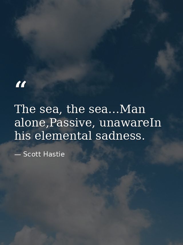 The sea, the sea…Man alone,Passive, unawareIn his elemental sadness. — Scott Hastie