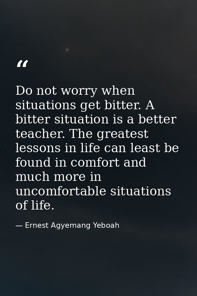 Do not worry when situations get bitter. A bitter situation is a better teacher. The greatest lessons in life can least  — Ernest Agyemang Yeboah