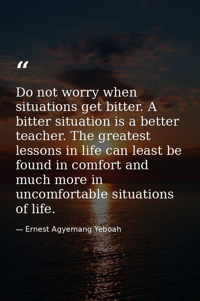 Do not worry when situations get bitter. A bitter situation is a better teacher. The greatest lessons in life can least  — Ernest Agyemang Yeboah