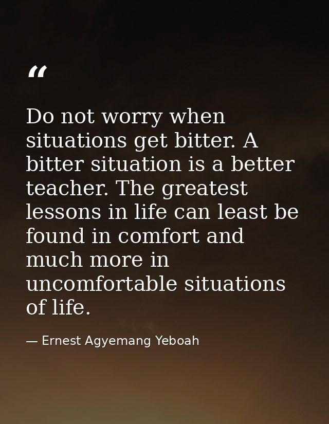 Do not worry when situations get bitter. A bitter situation is a better teacher. The greatest lessons in life can least  — Ernest Agyemang Yeboah