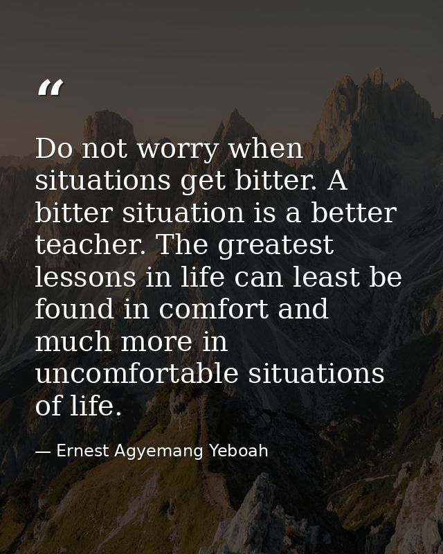 Do not worry when situations get bitter. A bitter situation is a better teacher. The greatest lessons in life can least  — Ernest Agyemang Yeboah