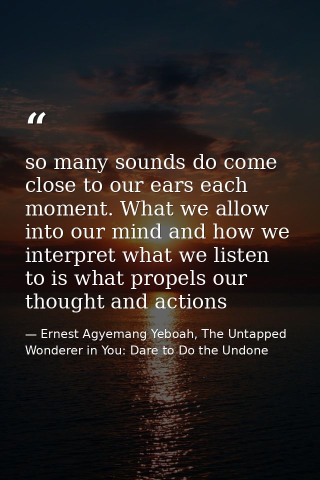 so many sounds do come close to our ears each moment. What we allow into our mind and how we interpret what we listen to — Ernest Agyemang Yeboah, The Untapped Wonderer in You: Dare to Do the Undone