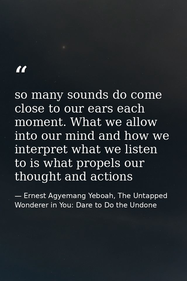 so many sounds do come close to our ears each moment. What we allow into our mind and how we interpret what we listen to — Ernest Agyemang Yeboah, The Untapped Wonderer in You: Dare to Do the Undone