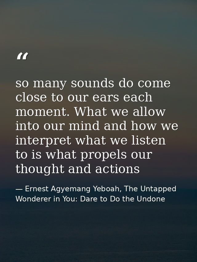 so many sounds do come close to our ears each moment. What we allow into our mind and how we interpret what we listen to — Ernest Agyemang Yeboah, The Untapped Wonderer in You: Dare to Do the Undone