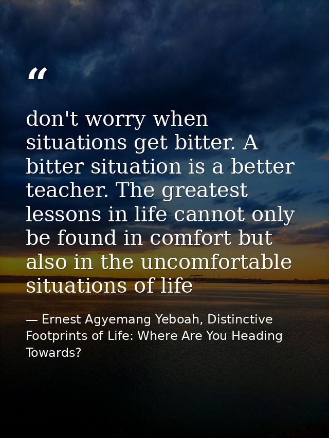 don't worry when situations get bitter. A bitter situation is a better teacher. The greatest lessons in life cannot only — Ernest Agyemang Yeboah, Distinctive Footprints of Life: Where Are You Heading Towards?