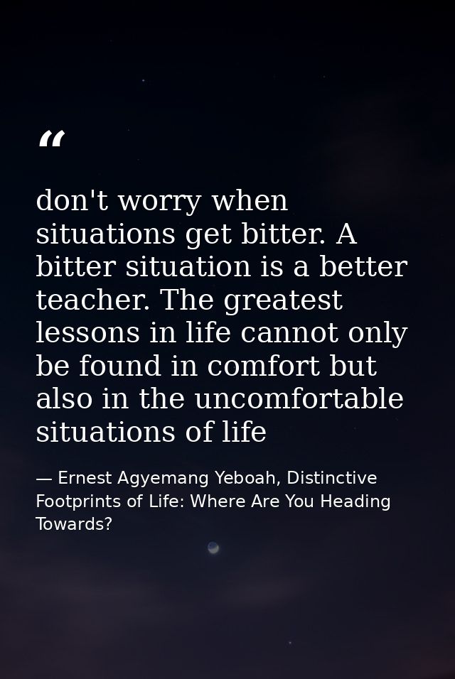 don't worry when situations get bitter. A bitter situation is a better teacher. The greatest lessons in life cannot only — Ernest Agyemang Yeboah, Distinctive Footprints of Life: Where Are You Heading Towards?