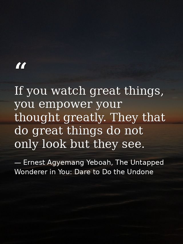 If you watch great things, you empower your thought greatly. They that do great things do not only look but they see. — Ernest Agyemang Yeboah, The Untapped Wonderer in You: Dare to Do the Undone