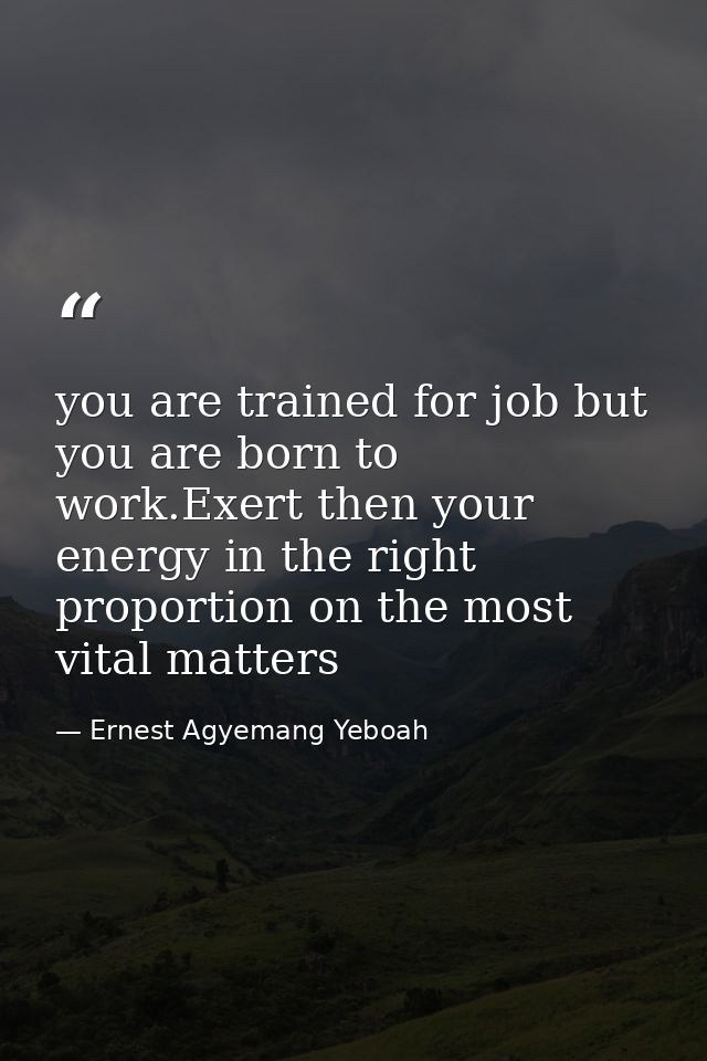 you are trained for job but you are born to work.Exert then your energy in the right proportion on the most vital matter — Ernest Agyemang Yeboah