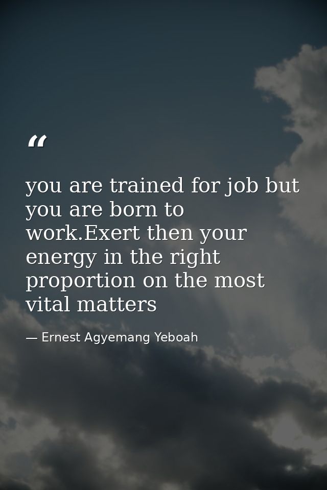 you are trained for job but you are born to work.Exert then your energy in the right proportion on the most vital matter — Ernest Agyemang Yeboah