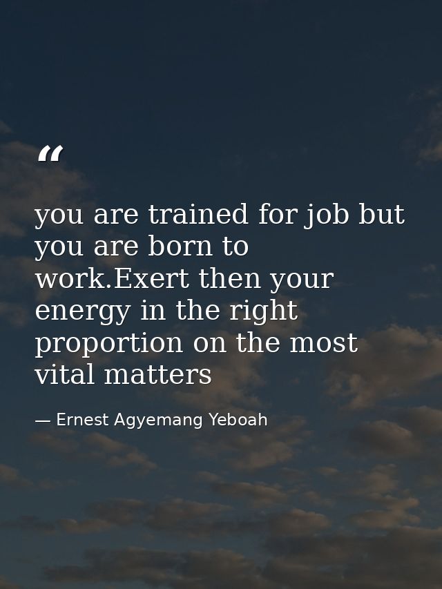 you are trained for job but you are born to work.Exert then your energy in the right proportion on the most vital matter — Ernest Agyemang Yeboah