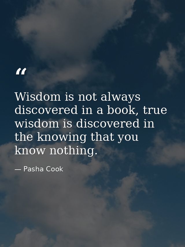 Wisdom is not always discovered in a book, true wisdom is discovered in the knowing that you know nothing. — Pasha Cook