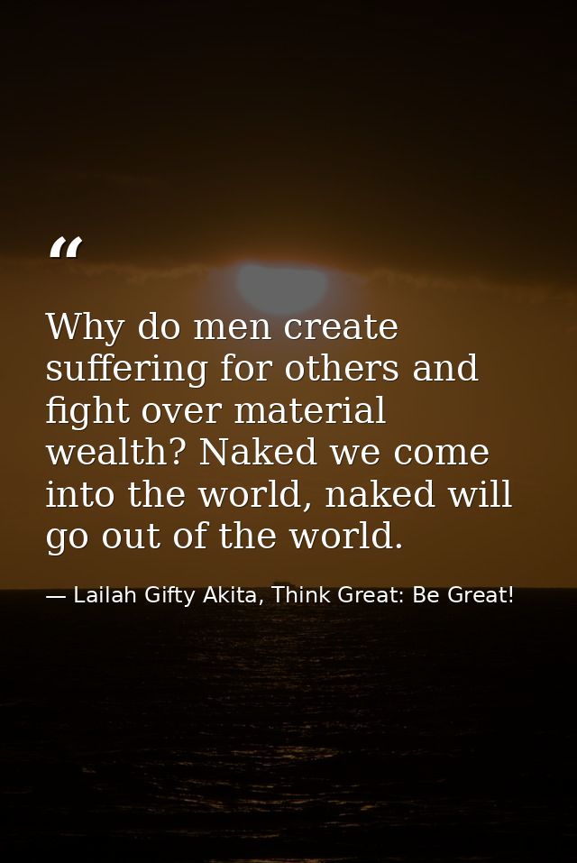 Why do men create suffering for others and fight over material wealth? Naked we come into the world, naked will go out o — Lailah Gifty Akita, Think Great: Be Great!