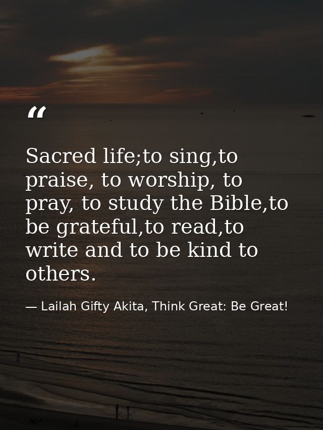 Sacred life;to sing,to praise, to worship, to pray, to study the Bible,to be grateful,to read,to write and to be kind to — Lailah Gifty Akita, Think Great: Be Great!