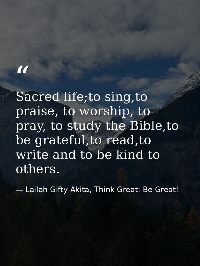 Sacred life;to sing,to praise, to worship, to pray, to study the Bible,to be grateful,to read,to write and to be kind to — Lailah Gifty Akita, Think Great: Be Great!