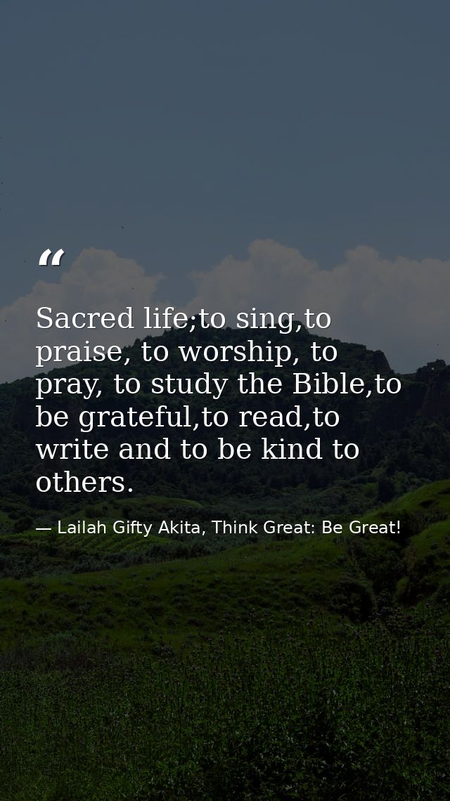 Sacred life;to sing,to praise, to worship, to pray, to study the Bible,to be grateful,to read,to write and to be kind to — Lailah Gifty Akita, Think Great: Be Great!