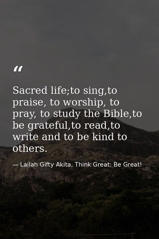 Sacred life;to sing,to praise, to worship, to pray, to study the Bible,to be grateful,to read,to write and to be kind to — Lailah Gifty Akita, Think Great: Be Great!
