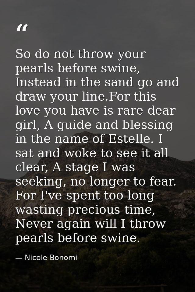 So do not throw your pearls before swine, Instead in the sand go and draw your line.For this love you have is rare dear  — Nicole Bonomi