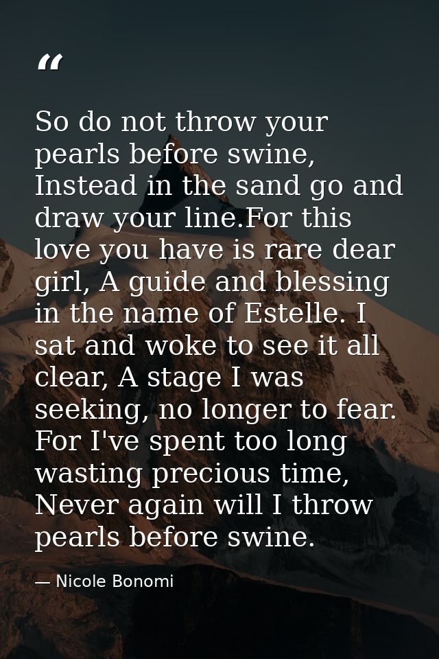 So do not throw your pearls before swine, Instead in the sand go and draw your line.For this love you have is rare dear  — Nicole Bonomi