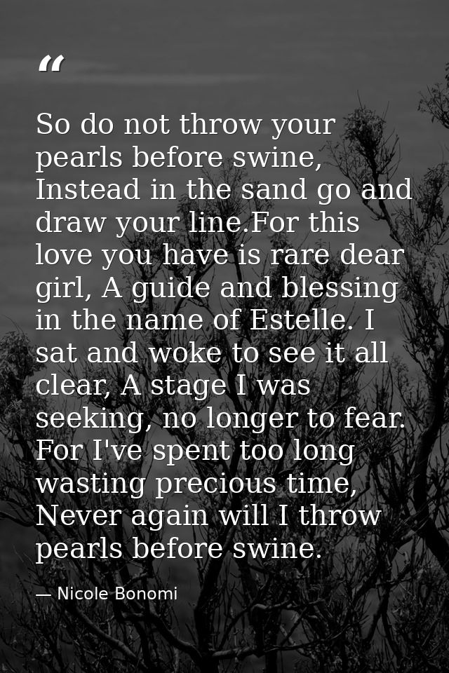 So do not throw your pearls before swine, Instead in the sand go and draw your line.For this love you have is rare dear  — Nicole Bonomi
