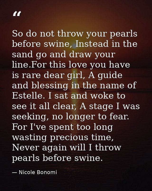 So do not throw your pearls before swine, Instead in the sand go and draw your line.For this love you have is rare dear  — Nicole Bonomi