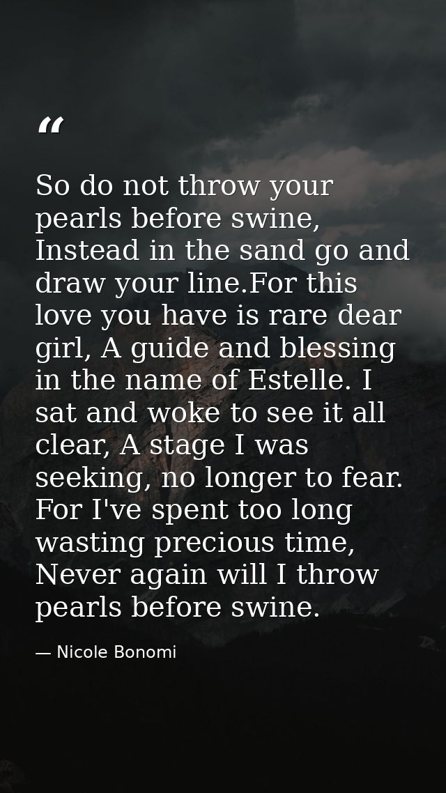 So do not throw your pearls before swine, Instead in the sand go and draw your line.For this love you have is rare dear  — Nicole Bonomi