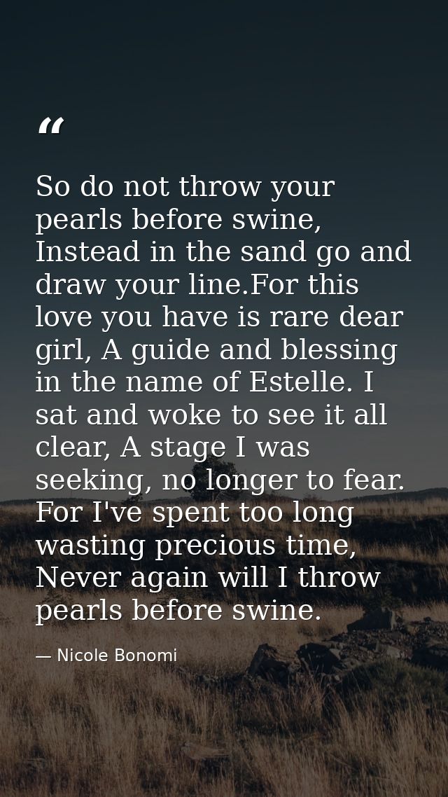So do not throw your pearls before swine, Instead in the sand go and draw your line.For this love you have is rare dear  — Nicole Bonomi